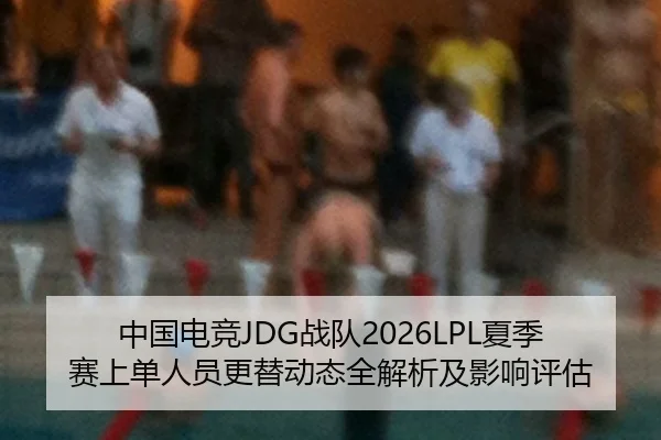 中国电竞JDG战队2026LPL夏季赛上单人员更替动态全解析及影响评估